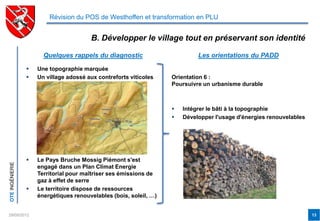 Révision du POS de Westhoffen et transformation en PLU


                                        B. Développer le village tout en préservant son identité

                       Quelques rappels du diagnostic                        Les orientations du PADD

                    Une topographie marquée
                    Un village adossé aux contreforts viticoles    Orientation 6 :
                                                                    Poursuivre un urbanisme durable



                                                                       Intégrer le bâti à la topographie
                                                                       Développer l'usage d'énergies renouvelables




                    Le Pays Bruche Mossig Piémont s'est
OTE INGÉNIERIE




                     engagé dans un Plan Climat Energie
                     Territorial pour maîtriser ses émissions de
                     gaz à effet de serre
                    Le territoire dispose de ressources
                     énergétiques renouvelables (bois, soleil, …)


29/05/2012                                                                                                            13
 