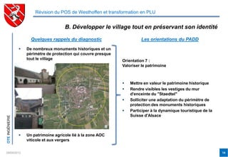 Révision du POS de Westhoffen et transformation en PLU


                                        B. Développer le village tout en préservant son identité

                       Quelques rappels du diagnostic                      Les orientations du PADD

                    De nombreux monuments historiques et un
                     périmètre de protection qui couvre presque
                     tout le village                              Orientation 7 :
                                                                  Valoriser le patrimoine



                                                                     Mettre en valeur le patrimoine historique
                                                                     Rendre visibles les vestiges du mur
                                                                      d'enceinte du "Staedtel"
                                                                     Solliciter une adaptation du périmètre de
                                                                      protection des monuments historiques
                                                                     Participer à la dynamique touristique de la
                                                                      Suisse d'Alsace
OTE INGÉNIERIE




                    Un patrimoine agricole lié à la zone AOC
                     viticole et aux vergers


29/05/2012                                                                                                          14
 
