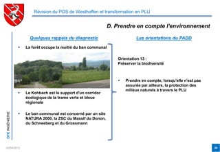 Révision du POS de Westhoffen et transformation en PLU


                                                                D. Prendre en compte l'environnement

                       Quelques rappels du diagnostic                       Les orientations du PADD

                    La forêt occupe la moitié du ban communal

                                                                   Orientation 13 :
                                                                   Préserver la biodiversité



                                                                      Prendre en compte, lorsqu'elle n'est pas
                                                                       assurée par ailleurs, la protection des
                                                                       milieux naturels à travers le PLU
                    Le Kohbach est le support d'un corridor
                     écologique de la trame verte et bleue
                     régionale
OTE INGÉNIERIE




                    Le ban communal est concerné par un site
                     NATURA 2000, la ZSC du Massif du Donon,
                     du Schneeberg et du Grossmann




03/04/2012                                                                                                        20
 
