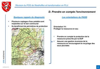 Révision du POS de Westhoffen et transformation en PLU


                                                                   D. Prendre en compte l'environnement

                       Quelques rappels du diagnostic                          Les orientations du PADD

                    Plusieurs captages d'eau potable sont
                     implantés sur le ban communal
                    Ils bénéficient de périmètres de protection      Orientation 14 :
                                                                      Protéger la ressource en eau



                                                                         Prendre en compte la protection de la
                                                                          ressource prescrite par la DUP
                                                                         Assurer une gestion économe de la
                                                                          ressource en encourageant le recyclage des
                                                                          eaux pluviales
OTE INGÉNIERIE




03/04/2012                                                                                                             21
 