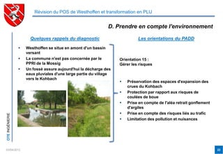 Révision du POS de Westhoffen et transformation en PLU


                                                               D. Prendre en compte l'environnement

                       Quelques rappels du diagnostic                        Les orientations du PADD

                    Westhoffen se situe en amont d'un bassin
                     versant
                    La commune n'est pas concernée par le          Orientation 15 :
                     PPRI de la Mossig                              Gérer les risques
                    Un fossé assure aujourd'hui la décharge des
                     eaux pluviales d'une large partie du village
                     vers le Kohbach
                                                                       Préservation des espaces d'expansion des
                                                                        crues du Kohbach
                                                                       Protection par rapport aux risques de
                                                                        coulées de boue
                                                                       Prise en compte de l'aléa retrait gonflement
                                                                        d'argiles
                                                                       Prise en compte des risques liés au trafic
OTE INGÉNIERIE




                                                                       Limitation des pollution et nuisances




03/04/2012                                                                                                             22
 