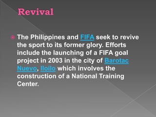    The Philippines and FIFA seek to revive
    the sport to its former glory. Efforts
    include the launching of a FIFA goal
    project in 2003 in the city of Barotac
    Nuevo, Iloilo which involves the
    construction of a National Training
    Center.
 