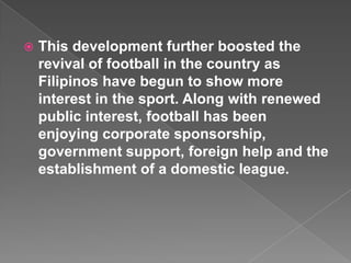    This development further boosted the
    revival of football in the country as
    Filipinos have begun to show more
    interest in the sport. Along with renewed
    public interest, football has been
    enjoying corporate sponsorship,
    government support, foreign help and the
    establishment of a domestic league.
 