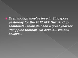    Even though they've lose in Singapore
    yesterday for the 2012 AFF Suzuki Cup
    semifinals I think its been a great year for
    Philippine football. Go Azkals... We still
    believe...
 