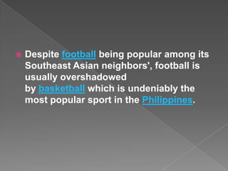    Despite football being popular among its
    Southeast Asian neighbors', football is
    usually overshadowed
    by basketball which is undeniably the
    most popular sport in the Philippines.
 