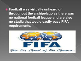    Football was virtually unheard of
    throughout the archipelago as there was
    no national football league and are also
    no stadia that would easily pass FIFA
    requirements.
 