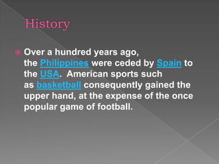   Over a hundred years ago,
    the Philippines were ceded by Spain to
    the USA. American sports such
    as basketball consequently gained the
    upper hand, at the expense of the once
    popular game of football.
 