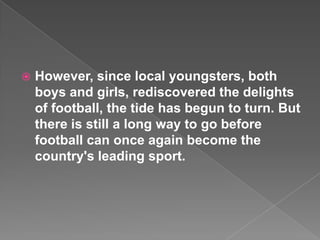    However, since local youngsters, both
    boys and girls, rediscovered the delights
    of football, the tide has begun to turn. But
    there is still a long way to go before
    football can once again become the
    country's leading sport.
 