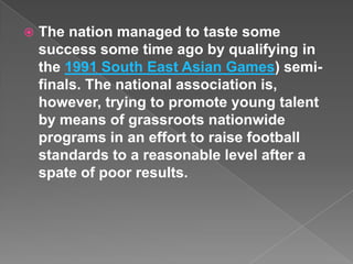    The nation managed to taste some
    success some time ago by qualifying in
    the 1991 South East Asian Games) semi-
    finals. The national association is,
    however, trying to promote young talent
    by means of grassroots nationwide
    programs in an effort to raise football
    standards to a reasonable level after a
    spate of poor results.
 