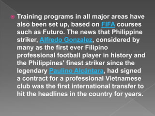    Training programs in all major areas have
    also been set up, based on FIFA courses
    such as Futuro. The news that Philippine
    striker, Alfredo Gonzalez, considered by
    many as the first ever Filipino
    professional football player in history and
    the Philippines' finest striker since the
    legendary Paulino Alcántara, had signed
    a contract for a professional Vietnamese
    club was the first international transfer to
    hit the headlines in the country for years.
 