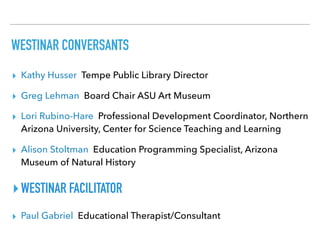 WESTINAR CONVERSANTS
▸ Kathy Husser Tempe Public Library Director
▸ Greg Lehman Board Chair ASU Art Museum
▸ Lori Rubino-Hare Professional Development Coordinator, Northern
Arizona University, Center for Science Teaching and Learning
▸ Alison Stoltman Education Programming Specialist, Arizona
Museum of Natural History
▸WESTINAR FACILITATOR
▸ Paul Gabriel Educational Therapist/Consultant