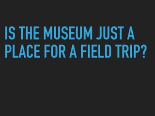 IS THE MUSEUM JUST A
PLACE FOR A FIELD TRIP?