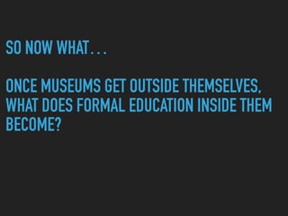 SO NOW WHAT…
ONCE MUSEUMS GET OUTSIDE THEMSELVES,
WHAT DOES FORMAL EDUCATION INSIDE THEM
BECOME?