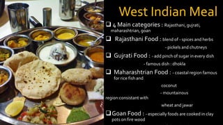 West Indian Meal
 4 Main categories : Rajasthani, gujrati,
maharashtrian, goan
 Rajasthani Food : blend of - spices and herbs
- pickels and chutneys
 Gujrati Food : - add pinch of sugar in every dish
- famous dish : dhokla
 Maharashtrian Food : - coastal region famous
for rice fish and
coconut
- mountainous
region:consistant with
wheat and jawar
Goan Food : - especially foods are cooked in clay
pots on fire wood
 