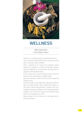 WELLNESS


Health, as it is stated most aptly, is wealth beyond measure.
The stress that runs high levels by the hour, day or year can bog
down an otherwise carefree individual .
India is renowned for its ancient but nevertheless natural
medicine and techniques to distress and detoxify. Ayurveda,
Yoga, and meditation are the key features that India offers for
purging the mind and body of toxins.
On our wellness tours, a course of simple exercises to tone the
system and cure minor ailments is readily available.
Rejuvenate within the environs of the flora and the fauna and
energise yourself.
The focus is on hikes, walks, organic food, spirituality, meditation,
yoga and natural therapy. Special rejuvenation programs at
most places include body purification, slimming, and stress
management. Beauty care programs such as special rejuvenation
massages, fruit or herbal oil massages and medicated steam
baths are also available to our clients.
Pamper yourself to the hilt and avail of this opportunity to
fructify your lifespan.




                                                                        13
 
