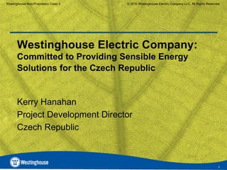 Westinghouse Non-Proprietary Class 3   © 2010 Westinghouse Electric Company LLC. All Rights Reserved.




       Westinghouse Electric Company:
       Committed to Providing Sensible Energy
       Solutions for the Czech Republic


       Kerry Hanahan
       Project Development Director
       Czech Republic



                                                                                                   1
 