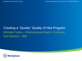 Westinghouse Non-Proprietary Class 3 © 2015 Westinghouse Electric Company LLC. All Rights Reserved.
1
Michelle Yokitis – Westinghouse Electric Company
Geri Barrison - IBM
Creating a “Quality” Quality of Hire Program
 