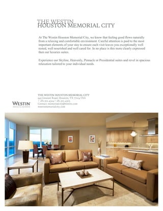 At The Westin Houston Memorial City, we know that feeling good flows naturally 
from a relaxing and comfortable environment. Careful attention is paid to the most 
important elements of your stay to ensure each visit leaves you exceptionally well 
rested, well nourished and well cared for. In no place is this more clearly expressed 
then our luxuries suites. 

Experience our Skyline, Heavenly, Pinnacle or Presidential suites and revel in spacious 
relaxation tailored to your individual needs. 
 