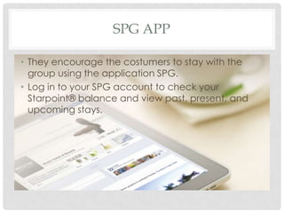 SPG APP
• They encourage the costumers to stay with the
group using the application SPG.
• Log in to your SPG account to check your
Starpoint® balance and view past, present, and
upcoming stays.