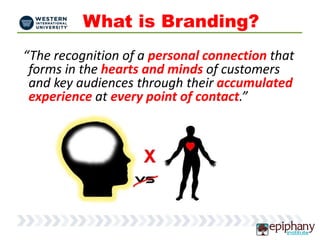 What is Branding?
“The recognition of a personal connection that
forms in the hearts and minds of customers
and key audiences through their accumulated
experience at every point of contact.”
 