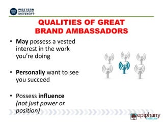 QUALITIES OF GREAT
BRAND AMBASSADORS
• May possess a vested
interest in the work
you’re doing
• Personally want to see
you succeed
• Possess influence
(not just power or
position)
 