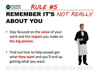 RULE #5
REMEMBER IT’S NOT REALLY
ABOUT YOU
• Stay focused on the value of your
work and the impact you make on
the big picture.
• Find out how to help people get
what they want and you’ll end up
getting what you want.
 