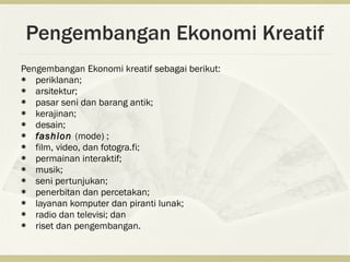 Pengembangan Ekonomi Kreatif
Pengembangan Ekonomi kreatif sebagai berikut:
  periklanan;
  arsitektur;
  pasar seni dan barang antik;
  kerajinan;
  desain;
  fashion (mode) ;
  film, video, dan fotogra.fi;
  permainan interaktif;
  musik;
  seni pertunjukan;
  penerbitan dan percetakan;
  layanan komputer dan piranti lunak;
  radio dan televisi; dan
  riset dan pengembangan.
 