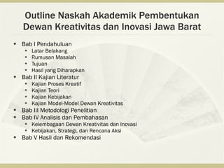 Outline Naskah Akademik Pembentukan
    Dewan Kreativitas dan Inovasi Jawa Barat
   Bab I Pendahuluan
        Latar Belakang
        Rumusan Masalah
        Tujuan
        Hasil yang Diharapkan
   Bab II Kajian Literatur
        Kajian Proses Kreatif
        Kajian Teori
        Kajian Kebijakan
        Kajian Model-Model Dewan Kreativitas
   Bab III Metodologi Penelitian
   Bab IV Analisis dan Pembahasan
        Kelembagaan Dewan Kreativitas dan Inovasi
        Kebijakan, Strategi, dan Rencana Aksi
   Bab V Hasil dan Rekomendasi
 