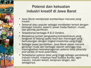 Potensi dan kekuatan
        industri kreatif di Jawa Barat
   Jawa Barat mempunyai sumberdaya manusia yang
    kreatif.
   Terkenal atau populer sebagai trendsetter terkait dengan
    berbagai industri, seperti: pusat mode/fashion, musik,
    dan perintis perfilman.
   Tersedianya berbagai R & D Centers.
   Banyaknya jumlah pengusaha/entrepreneurs yang
    bergerak di bidang usaha kecil dan menengah yang
    berhubungan dengan tingkat kreativitas yang tinggi.
   Sebagai pusat pendidikan, Jawa Barat dapat menarik
    generasi muda dari berbagai daerah sehingga bisa
    meningkatkan keanekaragaman potensi lokal (diversity
    and variety of local potentials).
   Tersedianya potensi lokal yang tinggi sebagai pendukung
    Industri kreatif, misalnya hasil budaya Sunda, agro-
    industri, industri tekstil, kerajinan tangan, dan
    sebagainya.
 