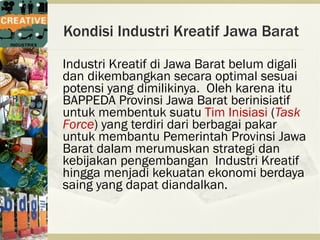 Kondisi Industri Kreatif Jawa Barat
Industri Kreatif di Jawa Barat belum digali
dan dikembangkan secara optimal sesuai
potensi yang dimilikinya. Oleh karena itu
BAPPEDA Provinsi Jawa Barat berinisiatif
untuk membentuk suatu Tim Inisiasi (Task
Force) yang terdiri dari berbagai pakar
untuk membantu Pemerintah Provinsi Jawa
Barat dalam merumuskan strategi dan
kebijakan pengembangan Industri Kreatif
hingga menjadi kekuatan ekonomi berdaya
saing yang dapat diandalkan.
 