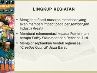 LINGKUP KEGIATAN

   Mengidentifikasi masalah mendasar yang
    akan memberi impact pada pengembangan
    Industri Kreatif.
   Membuat rekomendasi kepada Pemerintah
    berupa Policy Statement dan Rencana Aksi.
   Mengkonsepkankan bentuk organisasi
    “Creative Council” Jawa Barat
 