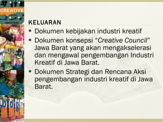 KELUARAN
   Dokumen kebijakan industri kreatif
   Dokumen konsepsi “Creative Council”
    Jawa Barat yang akan mengakselerasi
    dan mengawal pengembangan Industri
    Kreatif di Jawa Barat.
   Dokumen Strategi dan Rencana Aksi
    pengembangan industri kreatif di Jawa
    Barat.
 
