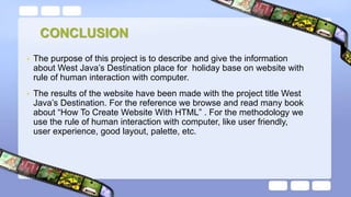 CONCLUSION
• The purpose of this project is to describe and give the information
about West Java’s Destination place for holiday base on website with
rule of human interaction with computer.
• The results of the website have been made with the project title West
Java’s Destination. For the reference we browse and read many book
about “How To Create Website With HTML” . For the methodology we
use the rule of human interaction with computer, like user friendly,
user experience, good layout, palette, etc.
 