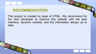 RECOMMENDATION
This project is created by base of HTML. We recommend for
the next developer to improve this website with the best
interface, dynamic website, and the information always up to
date.
 