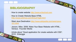 BIBLIGIOGRAPHY
• How to create website http://www.w3school.com
• How to Create Website Base HTML
http://www.wikihow.com/EGyd73gj8.html
• West Java Destination http://www.wikipedia.com/west-java-
101.html
• Jacson, Mike. 2009. Make Your Base Website with HTML .
Veneca : Founder Media
• Article about “Good application for create website with CSS”.
2010 : Erlangga
 