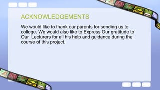 We would like to thank our parents for sending us to
college. We would also like to Express Our gratitude to
Our Lecturers for all his help and guidance during the
course of this project.
ACKNOWLEDGEMENTS
 