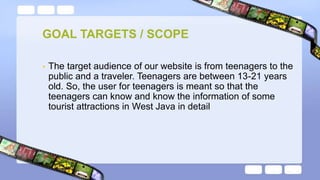 • The target audience of our website is from teenagers to the
public and a traveler. Teenagers are between 13-21 years
old. So, the user for teenagers is meant so that the
teenagers can know and know the information of some
tourist attractions in West Java in detail
GOAL TARGETS / SCOPE
 