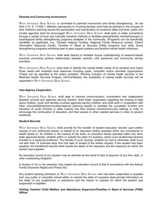 Parental and Community Involvement

WEST JEFFERSON HIGH SCHOOL is committed to parental involvement and family strengthening. As set
forth in R. S. 17:406.1, effective approaches to involving families more fully as partners in the process of
their children’s learning require the participation and coordination of numerous state and local, public and
private agencies shall be encouraged WEST JEFFERSON HIGH SCHOOL shall seek to make connections
through a variety of local and culturally sensitive methods to facilitate parents/family members/access to
local/regional family strengthening programs available in the community. (Programs can be specifically
identified, as applicable, e.g., Families Helping Families, Regional Family Resource centers, Parent
Information Resource Center, Families In Need of Services [FINs] programs and other family
strengthening programs exhibiting peer to peer support systems and positive mental health initiatives).

WEST JEFFERSON HIGH SCHOOL shall seek training to facilitate mutual understanding of research-based
practices promoting positive relationships between parents, LEA personnel and community service
providers.

WEST JEFFERSON HIGH SCHOOL shall seek to identify the mental health needs of its students and match
those needs with available local resources including public, nonpublic and/or volunteer organizations
(These can be specified to the extent possible). Pending inclusion of mental health services in the
Medicaid Health Services Program (School-Based), the availability of mental health services will be
expanded in WEST JEFFERSON HIGH SCHOOL.


Inter-Agency Cooperation

WEST JEFFERSON HIGH SCHOOL shall seek to improve communication, coordination and collaboration
between schools and agencies serving children; shall foster cooperation regarding the sharing of data
about children, youth and families involved agencies serving children; and shall work in cooperation with
other schools/districts/communities/regional planning boards to facilitate the successful re-entry and
transition of youth formerly in state custody into their diverse school/community settings in order to
encourage the continuation of education and their access to other needed services in order to prevent
recidivism.

Student Records

WEST JEFFERSON HIGH SCHOOL shall provide for the transfer of student education records upon written
request of any authorized person on behalf of an education facility operated within any correctional or
health facility or, for children in the custody of the state, an education facility operated within any other
state approved facility, whether within or outside the state of Louisiana, where such student has become
enrolled or is seeking enrollment. The transfer of such records, whether by mail or otherwise, shall occur
not later than 10 business days from the date of receipt of the written request. If the student has been
expelled, the transferred records shall include the dates of the expulsion and the reason(s) for which the
student was expelled.

No education record of any student may be withheld as the result of lack of payment of any fine, debt, or
other outstanding obligation.

A student or his or her parent(s) may inspect the education record of that in accordance with the federal
Family Education Rights and Privacy Act.

Any student seeking admission to WEST JEFFERSON HIGH SCHOOL who has been suspended or expelled
from any public or nonpublic school within or outside the state of Louisiana shall provide information on
the dates of any suspensions or expulsions and the reason or reasons for which the student was
suspended or expelled.

Visiting Teacher/ Child Welfare and Attendance Supervisor/Families in Need of Services (FINS)
Officer
 