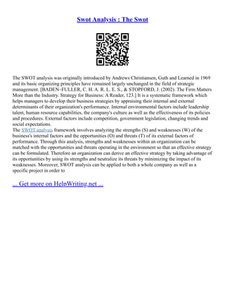 Swot Analysis : The Swot
The SWOT analysis was originally introduced by Andrews Christiansen, Guth and Learned in 1969
and its basic organizing principles have remained largely unchanged in the field of strategic
management. [BADEN–FULLER, C. H. A. R. L. E. S., & STOPFORD, J. (2002). The Firm Matters
More than the Industry. Strategy for Business: A Reader, 123.] It is a systematic framework which
helps managers to develop their business strategies by appraising their internal and external
determinants of their organization's performance. Internal environmental factors include leadership
talent, human resource capabilities, the company's culture as well as the effectiveness of its policies
and procedures. External factors include competition, government legislation, changing trends and
social expectations.
The SWOT analysis framework involves analyzing the strengths (S) and weaknesses (W) of the
business's internal factors and the opportunities (O) and threats (T) of its external factors of
performance. Through this analysis, strengths and weaknesses within an organization can be
matched with the opportunities and threats operating in the environment so that an effective strategy
can be formulated. Therefore an organization can derive an effective strategy by taking advantage of
its opportunities by using its strengths and neutralize its threats by minimizing the impact of its
weaknesses. Moreover, SWOT analysis can be applied to both a whole company as well as a
specific project in order to
... Get more on HelpWriting.net ...
 