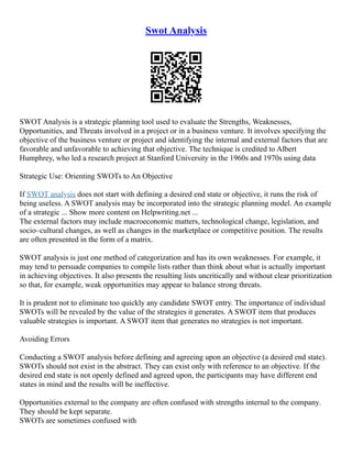 Swot Analysis
SWOT Analysis is a strategic planning tool used to evaluate the Strengths, Weaknesses,
Opportunities, and Threats involved in a project or in a business venture. It involves specifying the
objective of the business venture or project and identifying the internal and external factors that are
favorable and unfavorable to achieving that objective. The technique is credited to Albert
Humphrey, who led a research project at Stanford University in the 1960s and 1970s using data
Strategic Use: Orienting SWOTs to An Objective
If SWOT analysis does not start with defining a desired end state or objective, it runs the risk of
being useless. A SWOT analysis may be incorporated into the strategic planning model. An example
of a strategic ... Show more content on Helpwriting.net ...
The external factors may include macroeconomic matters, technological change, legislation, and
socio–cultural changes, as well as changes in the marketplace or competitive position. The results
are often presented in the form of a matrix.
SWOT analysis is just one method of categorization and has its own weaknesses. For example, it
may tend to persuade companies to compile lists rather than think about what is actually important
in achieving objectives. It also presents the resulting lists uncritically and without clear prioritization
so that, for example, weak opportunities may appear to balance strong threats.
It is prudent not to eliminate too quickly any candidate SWOT entry. The importance of individual
SWOTs will be revealed by the value of the strategies it generates. A SWOT item that produces
valuable strategies is important. A SWOT item that generates no strategies is not important.
Avoiding Errors
Conducting a SWOT analysis before defining and agreeing upon an objective (a desired end state).
SWOTs should not exist in the abstract. They can exist only with reference to an objective. If the
desired end state is not openly defined and agreed upon, the participants may have different end
states in mind and the results will be ineffective.
Opportunities external to the company are often confused with strengths internal to the company.
They should be kept separate.
SWOTs are sometimes confused with
 