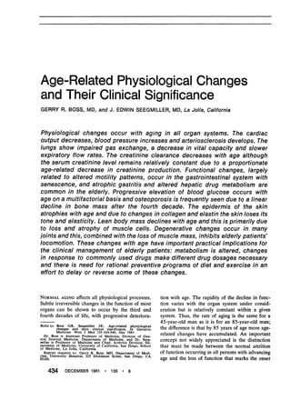 Age-Related Physiological Changes
and Their Clinical Significance
GERRY R. BOSS, MD, and J. EDWIN SEEGMILLER, MD, La Jolla, California
Physiological changes occur with aging in all organ systems. The cardiac
output decreases, blood pressure increases and arteriosclerosis develops. The
lungs show impaired gas exchange, a decrease in vital capacity and slower
expiratory flow rates. The creatinine clearance decreases with age although
the serum creatinine level remains relatively constant due to a proportionate
age-related decrease in creatinine production. Functional'changes, largely
related to altered motility patterns, occur in the gastrointestinal system with
senescence, and atrophic gastritis and altered hepatic drug metabolism are
common in the elderly. Progressive elevation of blood glucose occurs with
age on a multifactorial basis and osteoporosis is frequently seen due 'to a linear
decline in bone mass after the fourth decade. The epidermis of the skin
atrophies with age and due to changes in collagen and elastin the skin loses its
tone and elasticity. Lean body mass declines with ag'e and this is primarily due
to loss and atrophy of muscle cells. Degenerative changes occur in many
joints and this, combined with the loss of muscle mass, inhibits elderly patients
locomotion. These changes with age have important practical implications for
the clinical management of elderly patients: metabolism is altered, changes
in response to commonly used drugs make different drug dosages necessary
and there is need for rational preventive programs of diet and exercise in an
effort to delay or reverse some of these changes.
NORMAL AGING affects all physiological processes.
Subtle irreversible changes in the function of most
organs can be shown to occur by the third and
fourth decades of life, with progressive deteriora-
Refer to: Boss GR, Seegmiller JE: Age-related physiological
changes and their clinical significance, In Geriatric
Medicine. West J Med 135:434-440, Dec 1981
Dr. Boss is Assistant Professor of Medicine, Division of Gen-
eral Internal Medicine, Department of Medicine, and Dr. Seeg-
miller is Professor of Medicine and Chief, Arthritis Division, De-
partment of Medicine, University of California, San Diego, School
of Medicine, La Jolla, California.
Reprint requests to: Gerry R. Boss, MD, Department of Medi-
cine, University Hospital, 225 Dickinson Street, San Diego, CA
92103.
tion with age. The rapidity of the decline in func-
tion varies with the organ system under consid-
eration but is relatively constant within a given
system. Thus, the rate of aging is the same for a
45-year-old man as it is for an 85-year-old man;
the difference is that by 85 years of age more age-
related changes have accumulated. An important
concept not widely appreciated is the distinction
that must be made between the normal attrition
of function occurring in all persons with advancing
age and the loss of function that marks the onset
434 DECEMBER 1981 * 135 * 6
 
