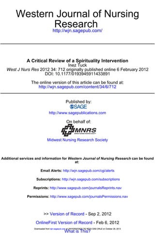 Western Journal of Nursing
Research
http://wjn.sagepub.com/

A Critical Review of a Spirituality Intervention
Inez Tuck
West J Nurs Res 2012 34: 712 originally published online 6 February 2012
DOI: 10.1177/0193945911433891
The online version of this article can be found at:
http://wjn.sagepub.com/content/34/6/712

Published by:
http://www.sagepublications.com

On behalf of:

Midwest Nursing Research Society

Additional services and information for Western Journal of Nursing Research can be found
at:
Email Alerts: http://wjn.sagepub.com/cgi/alerts
Subscriptions: http://wjn.sagepub.com/subscriptions
Reprints: http://www.sagepub.com/journalsReprints.nav
Permissions: http://www.sagepub.com/journalsPermissions.nav

>> Version of Record - Sep 2, 2012
OnlineFirst Version of Record - Feb 6, 2012
Downloaded from wjn.sagepub.com at UNIVERSIDADE DE MOGI DAS CRUZ on October 29, 2013

What is This?

 