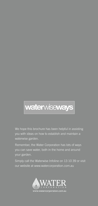 waterwiseways

We hope this brochure has been helpful in assisting
you with ideas on how to establish and maintain a
waterwise garden.

Remember, the Water Corporation has lots of ways
you can save water, both in the home and around
your garden.

Simply call the Waterwise Infoline on 13 10 39 or visit
our website at www.watercorporation.com.au
 