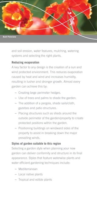 Bush Poinciana




         and soil erosion, water features, mulching, watering
         systems and selecting the right plants.

         Reducing evaporation
         A key factor to any design is the creation of a sun and
         wind protected environment. This reduces evaporation
         caused by heat and wind and increases humidity,
         resulting in lusher and stronger growth. Almost every
         garden can achieve this by:

            ~ Creating large perimeter hedges.
            ~ Use of trees and palms to shade the garden.
            ~ The addition of a pergola, shade sails/cloth,
                 gazebos and patio structures.
            ~ Placing structures such as sheds around the
                 outside perimeter of the garden/property to create
                 protected positions within the garden.
            ~ Positioning buildings on windward sides of the
                 property to assist in breaking down the major
                 prevailing winds.
         Styles of garden suitable to this region
         Selecting a garden style when planning your new
         garden can deliver conformity and structure in its ﬁnal
         appearance. Styles that feature waterwise plants and
         water efﬁcient gardening techniques include:

            ~ Mediterranean
            ~ Local native plants
            ~ Tropical and edible plants
 