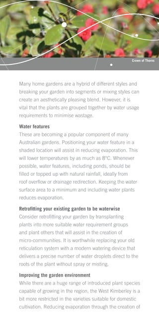 Crown of Thorns




Many home gardens are a hybrid of different styles and
breaking your garden into segments or mixing styles can
create an aesthetically pleasing blend. However, it is
vital that the plants are grouped together by water usage
requirements to minimise wastage.

Water features
These are becoming a popular component of many
Australian gardens. Positioning your water feature in a
shaded location will assist in reducing evaporation. This
will lower temperatures by as much as 8°C. Whenever
possible, water features, including ponds, should be
ﬁlled or topped up with natural rainfall, ideally from
roof overﬂow or drainage redirection. Keeping the water
surface area to a minimum and including water plants
reduces evaporation.

Retroﬁtting your existing garden to be waterwise
Consider retroﬁtting your garden by transplanting
plants into more suitable water requirement groups
and plant others that will assist in the creation of
micro-communities. It is worthwhile replacing your old
reticulation system with a modern watering device that
delivers a precise number of water droplets direct to the
roots of the plant without spray or misting.

Improving the garden environment
While there are a huge range of introduced plant species
capable of growing in the region, the West Kimberley is a
bit more restricted in the varieties suitable for domestic
cultivation. Reducing evaporation through the creation of
 