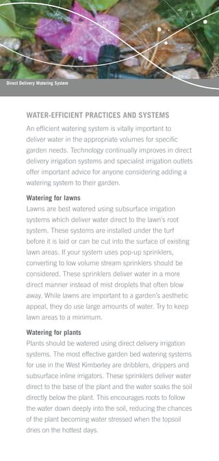 Direct Delivery Watering System




         WATER-EFFICIENT PRACTICES AND SYSTEMS
         An efﬁcient watering system is vitally important to
         deliver water in the appropriate volumes for speciﬁc
         garden needs. Technology continually improves in direct
         delivery irrigation systems and specialist irrigation outlets
         offer important advice for anyone considering adding a
         watering system to their garden.

         Watering for lawns
         Lawns are best watered using subsurface irrigation
         systems which deliver water direct to the lawn’s root
         system. These systems are installed under the turf
         before it is laid or can be cut into the surface of existing
         lawn areas. If your system uses pop-up sprinklers,
         converting to low volume stream sprinklers should be
         considered. These sprinklers deliver water in a more
         direct manner instead of mist droplets that often blow
         away. While lawns are important to a garden’s aesthetic
         appeal, they do use large amounts of water. Try to keep
         lawn areas to a minimum.

         Watering for plants
         Plants should be watered using direct delivery irrigation
         systems. The most effective garden bed watering systems
         for use in the West Kimberley are dribblers, drippers and
         subsurface inline irrigators. These sprinklers deliver water
         direct to the base of the plant and the water soaks the soil
         directly below the plant. This encourages roots to follow
         the water down deeply into the soil, reducing the chances
         of the plant becoming water stressed when the topsoil
         dries on the hottest days.
 