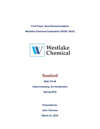 Final Paper: Buy Recommendation
Westlake Chemical Corporation (NYSE: WLK)
BUS 123 W
Value Investing: An Introduction
Spring 2016
Presented by:
John Yannone
March 21, 2016
 