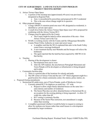 CITY OF ALBUQUERQUE LAND USE FACILITATION PROGRAM
                   PROJECT MEETING REPORT
       ii. Atrisco Terrace Open Space
               1. A portion of the mesatop area (approximately 60 acres) was previously
                  designated as Regional Park
                      a. Area is encumbered by powerlines and proposed for R5.5 residential
                      b. This is the area whose change might be in question
      iii. Other proposed changes
               1. A large AMAFCA retention pond area near I-40, designated as residential, is
                  identified as private open space
               2. A small sliver below the Atrisco Terrace Open Space near I-40 is proposed for
                  combining with the Atrisco Terrace R5.5
               3. Changes must be approved by the County
                      a. The County might be asked to allow annexation of the area—from
                          Atrisco Terrace east to the City
               4. WAHL is working closely with the County and the Albuquerque Bernalillo
                  County Water Utility Authority on water and sewer issues
                      a. A neighbor said that the WUA explained that odor in the South Valley
                          comes from a sewerage bottleneck
                      b. A new treatment facility near Montaño and the bosque will relieve the
                          bottleneck
                      c. The agent reported that the land has been acquired by ABCWUA for
                          that facility
      iv. Timeline
               1. Phasing of the development is clearer
                      a. Development from east to west
                      b. After the APS stadium, the area between Petroglyph Monument and
                          Tierra Pintada will be developed, as infrastructure is being designed
                          and in place
       v. Community facilities plan
               1. There is a general idea of the locations for schools and parks
               2. The SW corner of Arroyo Vista and the new 118th Street alignment might be a
                  good location for a future community center, fire station, police station, etc.
c. Proposed Zoning amendments
        i. Stormcloud III subdivision, east of Tierra Pintada, south of Mirehaven Arroyo
               1. Currently platted RLT for duplexes on small lots—35’ wide
                      a. Request to allow single-family detached houses on the same lots—
                          same density and number of residences
                      b. The Sector Plan does not allow detached homes in Stormcloud III, so
                          an exception for the existing platting is being requested—to allow 35’
                          width lots, rather than 40’
                      c. RLT zoning is extremely flexible
                      d. Because of the Sector Plan restriction, text amendment is sought,
                          rather than rezoning
               2. A neighbor questioned whether it would be better to request re-zoning to
                  allow for medium-size houses rather than small houses in a development
                  surrounded by larger residences




                        Facilitated Meeting Report: Westland North Project #1000570 (fka 599)
 