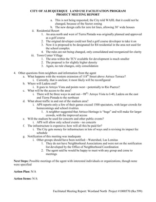 CITY OF ALBUQUERQUE LAND USE FACILITATION PROGRAM
                           PROJECT MEETING REPORT
                              a. This is not being requested; the City told WAHL that it could not be
                                  changed, because of the Sector zoning
                              b. The new design calls for zero lot lines, allowing 30’ wide houses
               ii. Residential Resort
                      1. An area north and west of Tierra Pintada was originally planned and approved
                          as a golf course
                      2. The original developer could not find a golf course developer to take it on
                      3. Now it is proposed to be designated for R4 residential in the area not used for
                          the school complex
                      4. The rules are not being changed, only consolidated and reorganized for clarity
              iii. Town Center Village
                      1. The area within the TCV available for development is much smaller
                      2. The proposal is for slightly higher density
                      3. Again, no rule changes, only consolidation

4. Other questions from neighbors and information from the agent
      a. What happens with the western extension of 118th Street above Atrisco Terrace?
              i. Currently, that is unclear; it most likely will be reconfigured
      b. Where will Ladera end?
              i. It goes to Arroyo Vista and points west—potentially to Rio Puerco?
      c. What will be the access to the area?
              i. There will be three ways in and out—98th/ Arroyo Vista to I-40, Ladera on the east
                 and Tierra Pintada to the northeast
      d. What about traffic in and out of the stadium area?
              i. APS reports only a few of their games exceed 1500 spectators, with larger crowds for
                 homecomings and school rivalries
                      1. A neighbor suggested that Atrisco Heritage is “huge” and will make for larger
                         crowds, with the improved access
      e. Will the stadium be used for concerts and other public events?
              i. APS will allow only school events—no concerts
      f. The infrastructure is expensive; how will all this be paid for?
              i. The City gets money for infrastructure in lots of ways and is revising its impact fee
                 schedule
      g. Notification of this meeting was inadequate
              i. Other groups should have been notified—Watershed, Las Lomitas
                      1. They do not have Neighborhood Associations and were not on the notification
                         list developed by the Office of Neighborhood Coordination
                      2. The agent said he would be happy to meet with any group and come to
                         meetings

Next Steps: Possible meetings of the agent with interested individuals or organizations, though none
were specified

Action Plan: N/A

Action Items: N/A



                               Facilitated Meeting Report: Westland North Project #1000570 (fka 599)
 