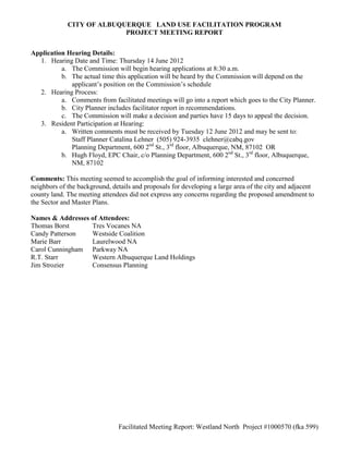 CITY OF ALBUQUERQUE LAND USE FACILITATION PROGRAM
                           PROJECT MEETING REPORT


Application Hearing Details:
  1. Hearing Date and Time: Thursday 14 June 2012
          a. The Commission will begin hearing applications at 8:30 a.m.
          b. The actual time this application will be heard by the Commission will depend on the
             applicant’s position on the Commission’s schedule
  2. Hearing Process:
          a. Comments from facilitated meetings will go into a report which goes to the City Planner.
          b. City Planner includes facilitator report in recommendations.
          c. The Commission will make a decision and parties have 15 days to appeal the decision.
  3. Resident Participation at Hearing:
          a. Written comments must be received by Tuesday 12 June 2012 and may be sent to:
             Staff Planner Catalina Lehner (505) 924-3935 clehner@cabq.gov
             Planning Department, 600 2nd St., 3rd floor, Albuquerque, NM, 87102 OR
          b. Hugh Floyd, EPC Chair, c/o Planning Department, 600 2nd St., 3rd floor, Albuquerque,
             NM, 87102

Comments: This meeting seemed to accomplish the goal of informing interested and concerned
neighbors of the background, details and proposals for developing a large area of the city and adjacent
county land. The meeting attendees did not express any concerns regarding the proposed amendment to
the Sector and Master Plans.

Names & Addresses of Attendees:
Thomas Borst      Tres Vocanes NA
Candy Patterson   Westside Coalition
Marie Barr        Laurelwood NA
Carol Cunningham Parkway NA
R.T. Starr        Western Albuquerque Land Holdings
Jim Strozier      Consensus Planning




                               Facilitated Meeting Report: Westland North Project #1000570 (fka 599)
 